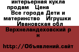 интерьерная кукла продам › Цена ­ 2 000 - Все города Дети и материнство » Игрушки   . Ивановская обл.,Верхнеландеховский р-н